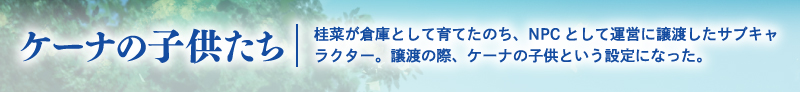 ケーナの子供たち　桂菜が倉庫として育てたのち、NPCとして運営に譲渡したサブキャラクター。譲渡の際、ケーナの子供という設定になった。