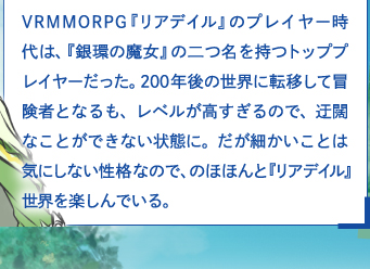 VRMMORPG『リアデイル』のプレイヤー時代は、『銀環の魔女』の二つ名を持つトッププレイヤーだった。200年後の世界に転移して冒険者となるも、レベルが高すぎるので、迂闊なことができない状態に。だが細かいことは気にしない性格なので、のほほんと『リアデイル』世界を楽しんでいる。