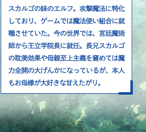 スカルゴの妹のエルフ。攻撃魔法に特化しており、ゲームでは魔法使い組合に就職させていた。今の世界では、宮廷魔術師から王立学院長に就任。長兄スカルゴの耽美効果や母親至上主義を窘めては魔力全開の大げんかになっているが、本人もお母様が大好きな甘えたがり。