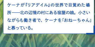 ケーナが『リアデイル』の世界で目覚めた場所——北の辺境の村にある宿屋の娘。小さいながらも働き者で、ケーナを「おねーちゃん」と慕っている。