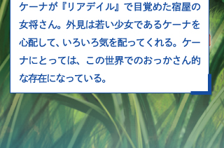 ケーナが『リアデイル』で目覚めた宿屋の女将さん。外見は若い少女であるケーナを心配して、いろいろ気を配ってくれる。ケーナにとっては、この世界でのおっかさん的な存在になっている。