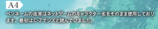 A4　ペンネームの由来はネットゲームのキャラクター名をそのまま使用しております。最初はC-Zでシズと読んでいました。