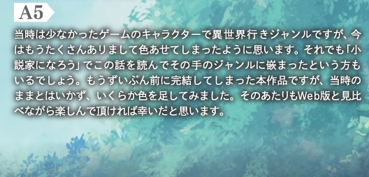 A5　当時は少なかったゲームのキャラクターで異世界行きジャンルですが、今はもうたくさんありまして色あせてしまったように思います。それでも「小説家になろう」でこの話を読んでその手のジャンルに嵌まったという方もいるでしょう。もうずいぶん前に完結してしまった本作品ですが、当時のままとはいかず、いくらか色を足してみました。そのあたりもWeb版と見比べながら楽しんで頂ければ幸いだと思います。