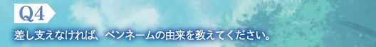 Q4　差し支えなければ、ペンネームの由来を教えてください。