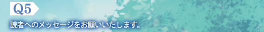 Q5　読者へのメッセージをお願いいたします。