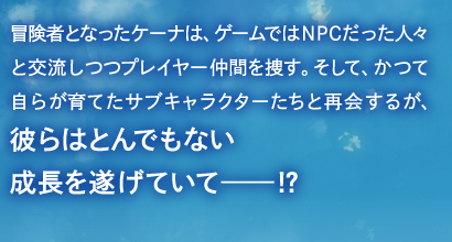 冒険者となったケーナは、ゲームではNPCだった人々と交流しつつプレイヤー仲間を捜す。そして、かつて自らが育てたサブキャラクターたちと再会するが、彼らはとんでもない成長を遂げていて――!?