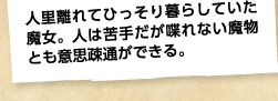 人里離れてひっそり暮らしていた魔女。人は苦手だが喋れない魔物とも意思疎通ができる。