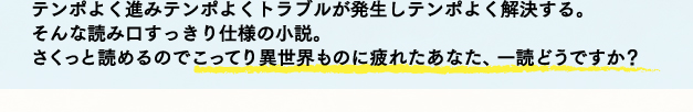 テンポよく進みテンポよくトラブルが発生しテンポよく解決する。そんな読み口すっきり仕様の小説。さくっと読めるのでこってり異世界ものに疲れたあなた、一読どうですか？