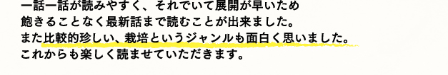 一話一話が読みやすく、それでいて展開が早いため飽きることなく最新話まで読むことが出来ました。また比較的珍しい、栽培というジャンルも面白く思いました。これからも楽しく読ませていただきます。