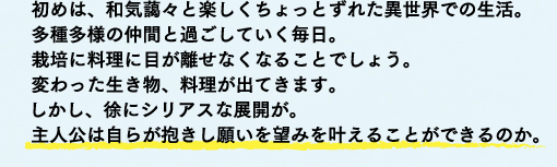 初めは、和気藹々と楽しくちょっとずれた異世界での生活。多種多様の仲間と過ごしていく毎日。栽培に料理に目が離せなくなることでしょう。変わった生き物、料理が出てきます。しかし、徐にシリアスな展開が。主人公は自らが抱きし願いを望みを叶えることができるのか。