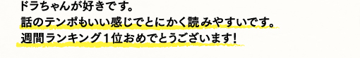 ドラちゃんが好きです。話のテンポもいい感じでとにかく読みやすいです。週間ランキング1位おめでとうございます！