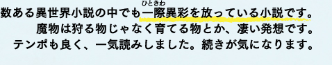 数ある異世界小説の中でも一際（ひときわ）異才を放っている小説です。魔物は狩る物じゃなく育てる物とか、凄い発想です。テンポも良く、一気読みしました。続きが気になります。