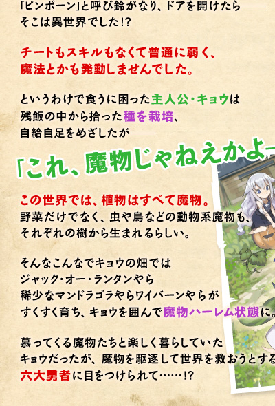「ピンポーン」と呼び鈴がなり、ドアを開けたら——そこは異世界でした!?　チートもスキルもなくて普通に弱く、魔法とかも発動しませんでした。というわけで食うに困った主人公・キョウは残飯の中から拾った種を栽培、自給自足をめざしたが——「これ、魔物じゃねえかよ——!!!!」この世界では、植物はすべて魔物。野菜だけでなく、虫や鳥などの動物系魔物も、それぞれの樹から生まれるらしい。そんなこんなでキョウの畑ではジャック・オー・ランタンやら稀少なマンドラゴラやらワイバーンやらがすくすく育ち、キョウを囲んで魔物ハーレム状態に。慕ってくる魔物たちと楽しく暮らしていたキョウだったが、魔物を駆逐して世界を救おうとする六大勇者に目をつけられて……!?