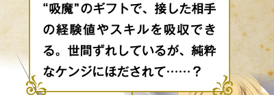 "吸魔"のギフトで、接した相手の経験値やスキルを吸収できる。世間ずれしているが、純粋なケンジにほだされて……？