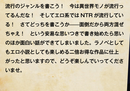 流行のジャンルを書こう！　今は異世界モノが流行ってるんだな！　そしてエロ系ではNTRが流行している！　さてどっちを書こうか——面倒だから両方混ぜちゃえ！　という安易な思いつきで書き始めたら思いのほか面白い話ができてしまいました。ラノベとしてもエロ小説としても楽しめる二倍お得な作品に仕上がったと思いますので、どうぞ楽しんでいってくださいませ。