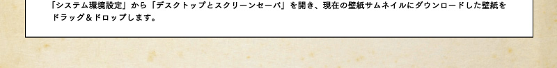 「システム環境設定」から「デスクトップとスクリーンセーバ」を開き、現在の壁紙サムネイルにダウンロードした壁紙をドラッグ&ドロップします。