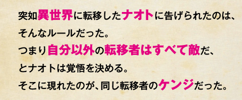 突如異世界に転移したナオトに告げられたのは、そんなルールだった。つまり自分以外の転移者はすべて敵だ、とナオトは覚悟を決める。そこに現れたのが、同じ転移者のケンジだった。