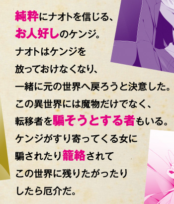 純粋にナオトを信じる、お人好しのケンジ。ナオトはケンジを放っておけなくなり、一緒に元の世界へ戻ろうと決意した。この異世界には魔物だけでなく、転移者を騙そうとする者もいる。ケンジがすり寄ってくる女に騙されたり籠絡されてこの世界に残りたがったりしたら厄介だ。