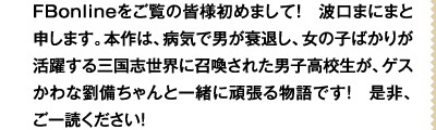 FBonlineをご覧の皆様初めまして！　波口まにまと申します。本作は、病気で男が衰退し、女の子ばかりが活躍する三国志世界に召喚された男子高校生が、ゲスかわな劉備ちゃんと一緒に頑張る物語です！　是非、ご一読ください！