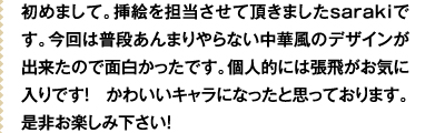 初めまして。挿絵を担当させて頂きましたsarakiです。今回は普段あんまりやらない中華風のデザインが出来たので面白かったです。個人的には張飛がお気に入りです！　かわいいキャラになったと思っております。是非お楽しみ下さい！