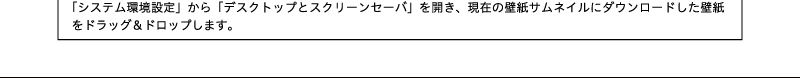 「システム環境設定」から「デスクトップとスクリーンセーバ」を開き、現在の壁紙サムネイルにダウンロードした壁紙をドラッグ&ドロップします。