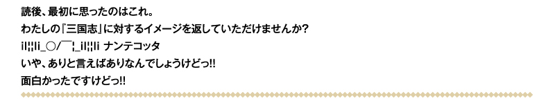 読後、最初に思ったのはこれ。わたしの『三国志』に対するイメージを返していただけませんか？il||li_○/￣|_il||li ナンテコッタ　いや、ありと言えばありなんでしょうけどっ!!　面白かったですけどっ!!