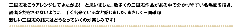 三国志をこうアレンジしてきたかあ！　と思いました。数多くの三国志作品がある中で分かりやすい名場面を描き、読者を飽きさせないように上手く出来ているなと感じました。まさしく三国破譚！　新しい三国志の結末はどうなっていくのか楽しみです！