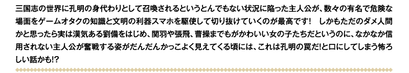 三国志の世界に孔明の身代わりとして召喚されるというとんでもない状況に陥った主人公が、数々の有名で危険な場面をゲームオタクの知識と文明の利器スマホを駆使して切り抜けていくのが最高です！　しかもただのダメ人間かと思ったら実は漢気ある劉備をはじめ、関羽や張飛、曹操までもがかわいい女の子たちだというのに、なかなか信用されない主人公が奮戦する姿がだんだんかっこよく見えてくる頃には、これは孔明の罠だ！　と口にしてしまう怖ろしい話かも!?