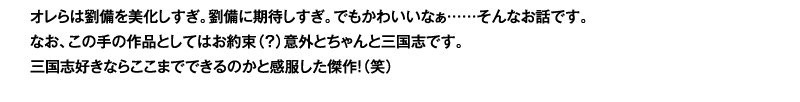 オレらは劉備を美化しすぎ。劉備に期待しすぎ。でもかわいいなぁ……そんなお話です。なお、この手の作品としてはお約束（？）意外とちゃんと三国志です。三国志好きならここまでできるのかと感服した傑作！（笑）