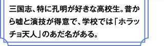 三国志、特に孔明が好きな高校生。昔から嘘と演技が得意で、学校では「ホラッチョ天人」のあだ名がある。