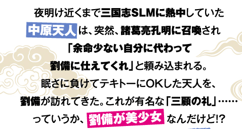 夜明け近くまで三国志SLMに熱中していた中原天人は、突然、諸葛亮孔明に召喚され「余命少ない自分に代わって劉備に仕えてくれ」と頼み込まれる。眠さに負けてテキトーにOKした天人を、劉備が訪れてきた。これが有名な「三顧の礼」……っていうか、劉備が美少女なんだけど!?