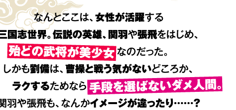 なんとここは、女性が活躍する三国志世界。伝説の英雄、関羽や張飛をはじめ、殆どの武将が美少女なのだった。しかも劉備は、曹操と戦う気がないどころか、ラクするためなら手段を選ばないダメ人間。関羽や張飛も、なんかイメージが違ったり……？
