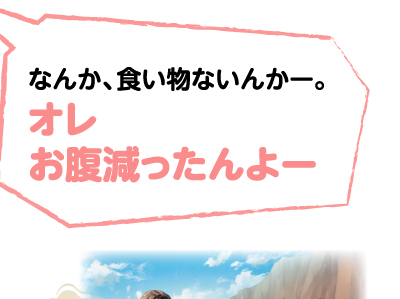 なんか、食い物ないんかー。オレお腹減ったんよー