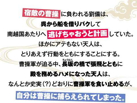 宿敵の曹操に負われる劉備は、呉から船を借りパクして南越国あたりへ逃げちゃおうと計画していた。ほかにアテもない天人は、とりあえず行動をともにすることにする。曹操軍が迫る中、長坂の橋で張飛とともに殿を務めるハメになった天人は、なんとか史実（？）どおりに曹操軍を食い止めるが、自分は曹操に捕らえられてしまった。