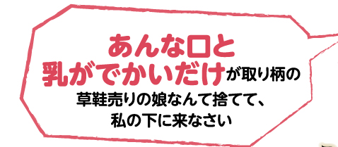 あんな口と乳がでかいだけが取り柄の草鞋売りの娘なんて捨てて、私の下に来なさい