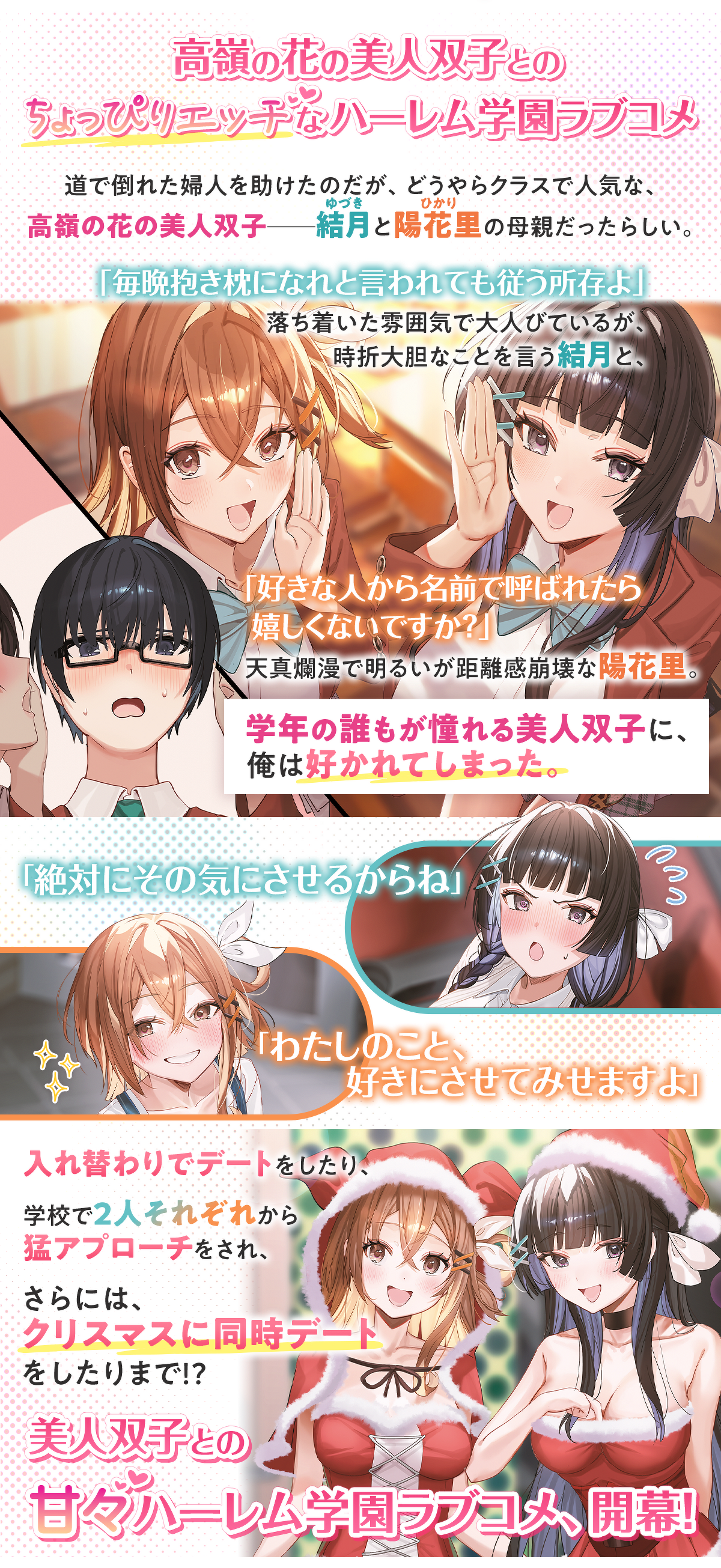 画像：ストーリー　道で倒れた婦人を助けたのだが、どうやらクラスで人気な高嶺の花の美人双子ーー結月(ゆづき)と陽花里(ひかり)の母親だったらしい。「毎晩抱き枕になれと言われても従う所存よ」落ち着いた雰囲気で大人びているが、時折大胆なことを言う結月と、「好きな人から名前で呼ばれたら嬉しくないですか？」天真爛漫で明るいが距離感崩壊な陽花里。学年の誰もが憧れる美人双子に俺は好かれてしまった。入れ替わりでデートをしたり、学校で２人それぞれから猛アプローチをされ、さらには、クリスマスに同時デートをしたりまで!?