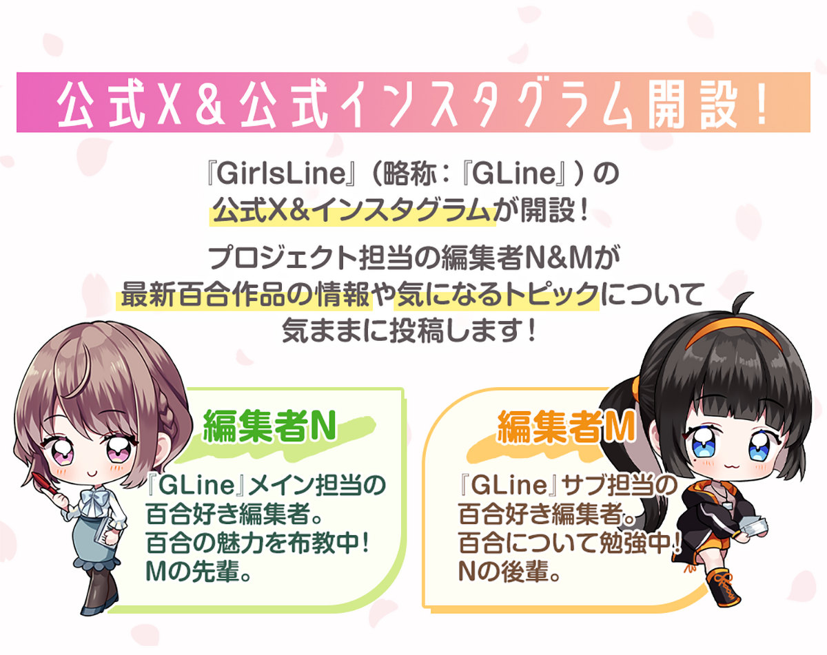 画像：『公式X＆公式インスタグラム開設！』『GirlsLine』（略称：『GLine』）の公式X＆インスタグラムが開設！プロジェクト担当の編集者N&Mが最新百合作品の情報や気になるトピックについて気ままに投稿します！編集者N：『GLine』メイン担当の百合好き編集者。百合の魅力を布教中。Mの先輩。　編集者M：『GLine』サブ担当の百合好き編集者。百合について勉強中。Nの後輩。