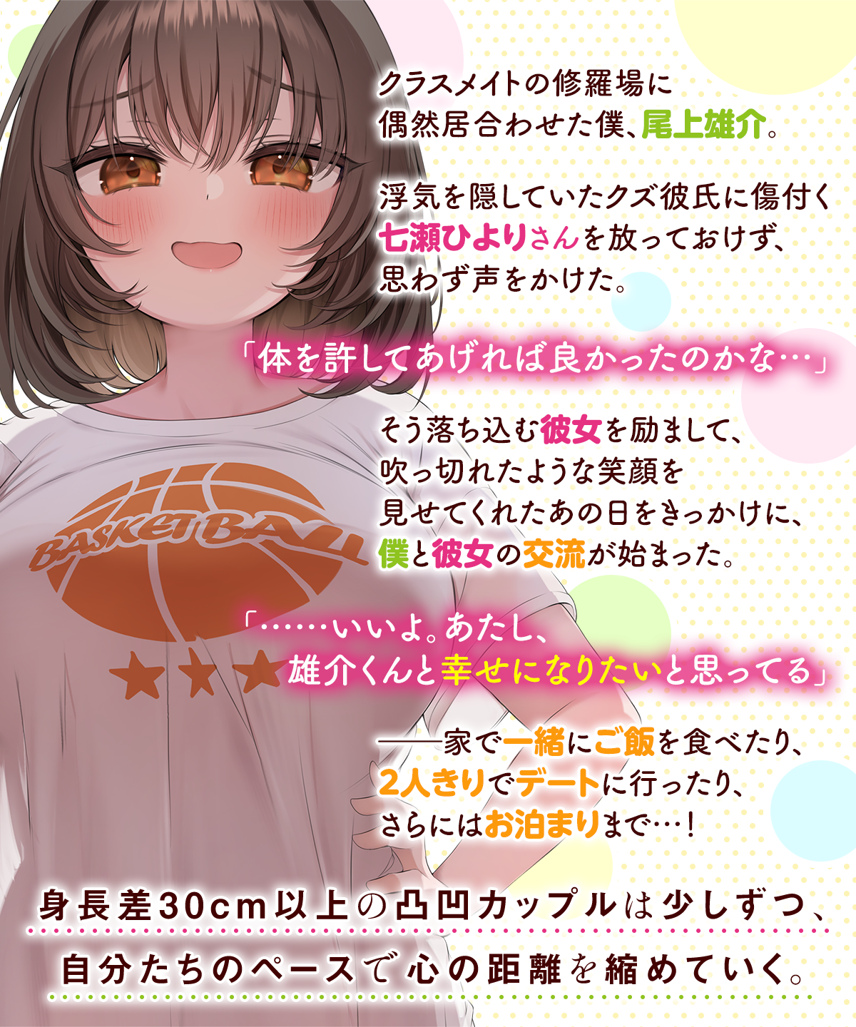 クラスメイトの修羅場に偶然居合わせた僕、尾上雄介。浮気を隠していたクズ彼氏に傷付く七瀬ひよりさんを放っておけず、思わず声をかけた。「体を許してあげれば良かったのかな…」そう落ち込む彼女を励まして、吹っ切れたような笑顔を見せてくれたあの日をきっかけに、僕と彼女の交流が始まった。「……いいよ。あたし、雄介くんと幸せになりたいと思ってる」――家で一緒にご飯を食べたり、２人きりでデートに行ったり、さらにはお泊まりまで…！身長差30cm以上の凸凹カップルは少しずつ、自分たちのペースで心の距離を縮めていく。