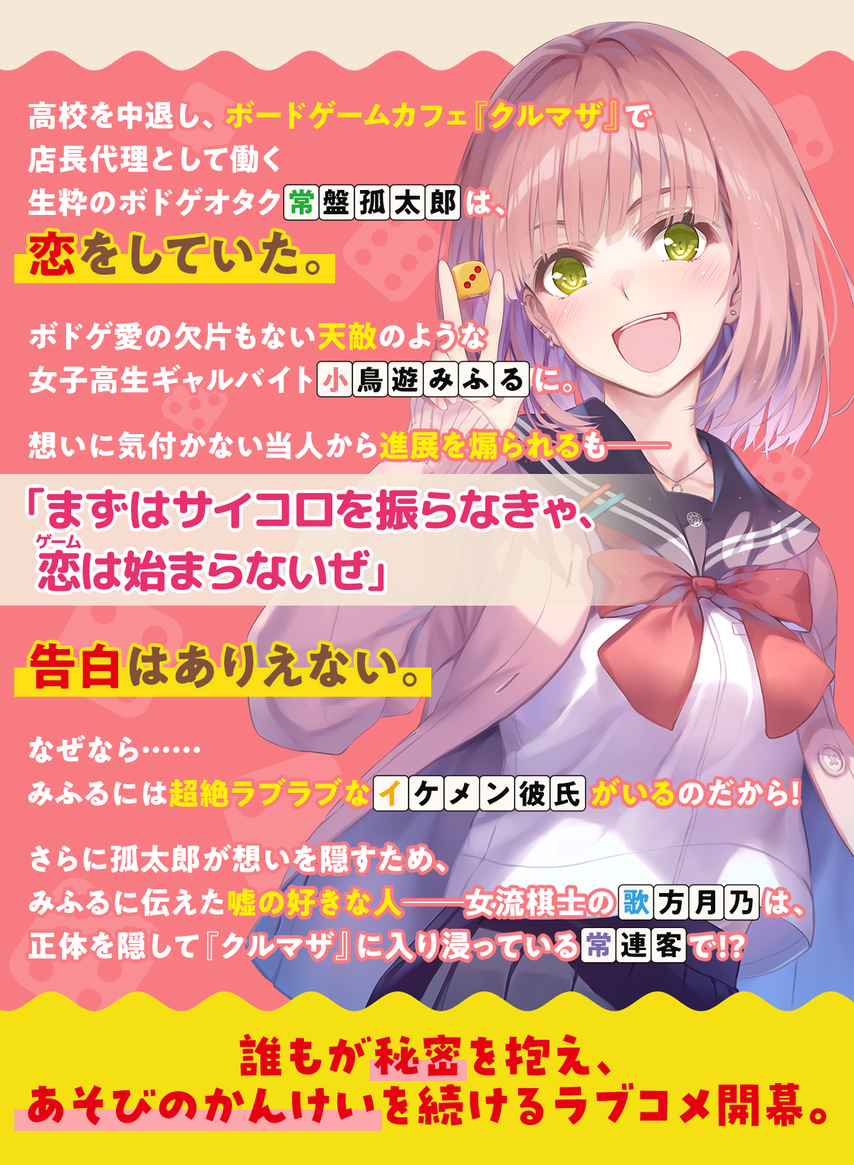 『あそびのかんけい』あらすじ内容：高校を中退し、ボードゲームカフェ『クルマザ』で店長代理として働く生粋のボドゲオタク常盤孤太郎は、恋をしていた。ボドゲ愛の欠片もない天敵のような女子高生ギャルバイト小鳥遊みふるに。想いに気付かない当人から進展を煽られるも――「まずはサイコロを振らなきゃ、恋(ゲーム)は始まらないぜ」告白はありえない。なぜなら……みふるには超絶ラブラブなイケメン彼氏がいるのだから！さらに孤太郎が想いを隠すため、みふるに伝えた嘘の好きな人――女流棋士の歌方月乃は、正体を隠して『クルマザ』に入り浸っている常連客で!?誰もが秘密を抱え、あそびのかんけいを続けるラブコメ開幕。