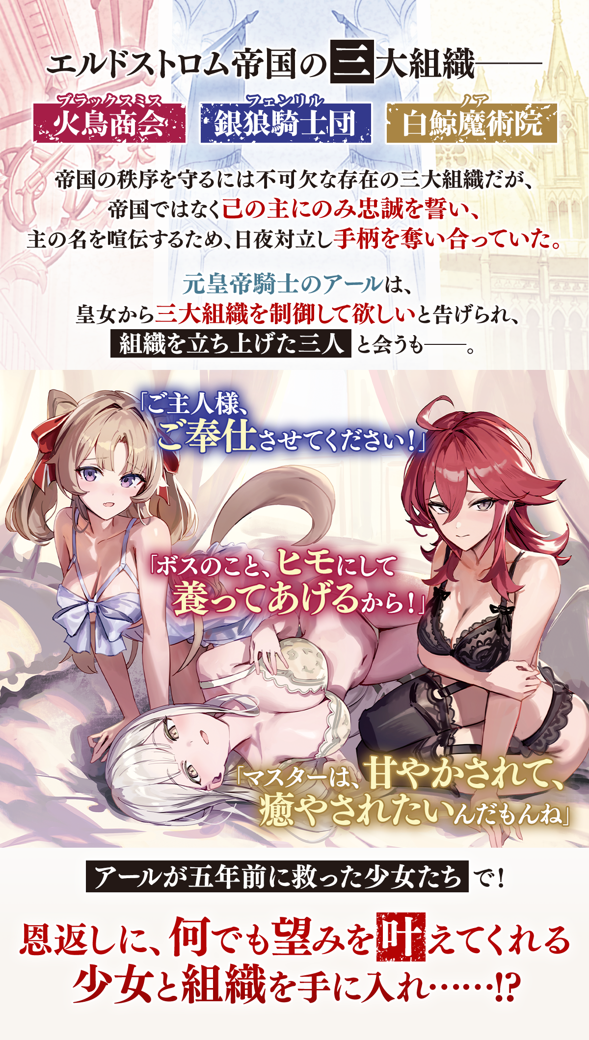 『引退した皇帝騎士、帝国三大組織の主となる』あらすじ：エルドストロム帝国の三大組織――銀狼騎士団、火鳥商会、白鯨魔術院。帝国の秩序を守るには不可欠な存在の三大組織だが、帝国ではなく己の主にのみ忠誠を誓い、主の名を喧伝するため、日夜対立し手柄を奪い合っていた。元皇帝騎士のアールは、皇女から三大組織を制御して欲しいと告げられ、組織を立ち上げた三人と会うも――。「ご主人様、ご奉仕させてください！」「ボスのこと、ヒモにして養ってあげるから！」「マスターは、甘やかされて、癒やされたいんだもんね」アールが五年前に救った少女たちで！恩返しに、何でも望みを叶えてくれる少女と組織を手に入れ!?