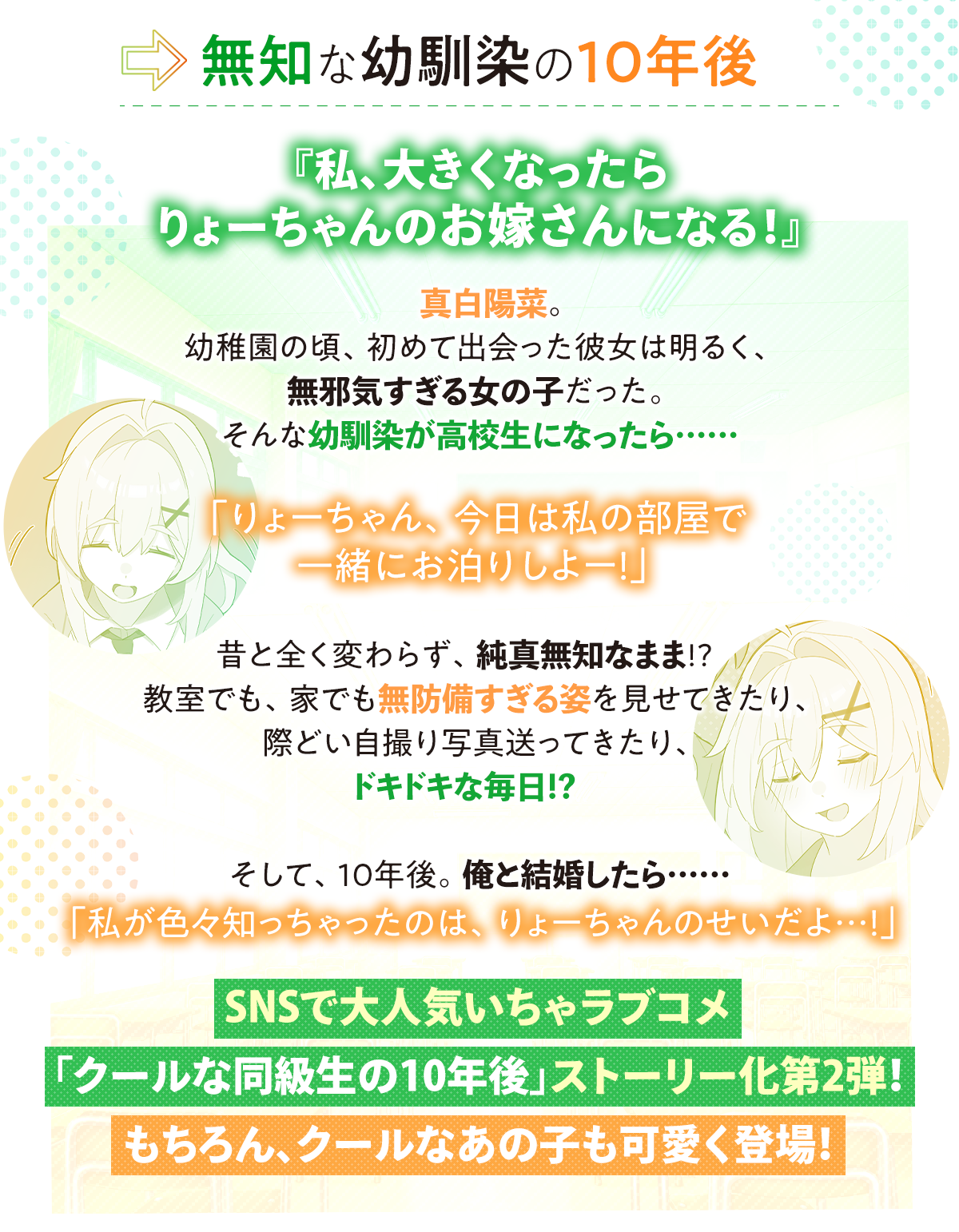 『無知な幼馴染の10年後 あらすじ』『私、大きくなったらりょーちゃんのお嫁さんになる！』真白陽菜。幼稚園の頃、初めて出会った彼女は明るく、無邪気すぎる女の子だった。
そんな幼馴染が高校生になったら……「りょーちゃん、今日は私の部屋で一緒にお泊りしよー！」昔と全く変わらず、純真無知なまま!?　教室でも、家でも無防備すぎる姿を見せてきたり、際どい自撮り写真送ってきたり、ドキドキな毎日!?　そして、10年後。俺と結婚したら……「私が色々知っちゃったのは、りょーちゃんのせいだよ…！」SNSで大人気いちゃラブコメ「クールな同級生の10年後」ストーリー化第2弾！もちろん、クールなあの子も可愛く登場！
