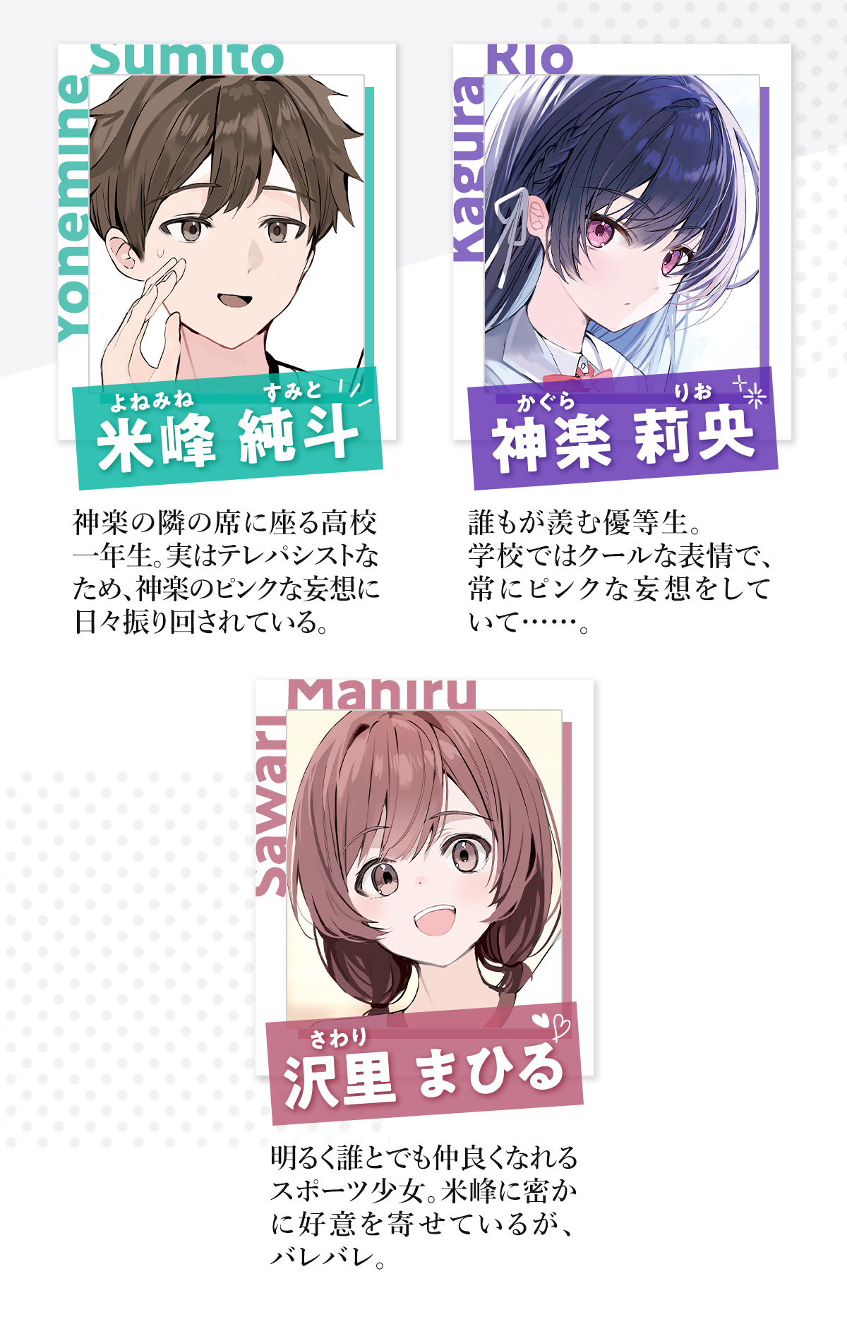 『誰もが羨む隣のクール美少女、実は脳内ピンクすぎる』キャラクター：「米峰純斗(よねみねすみと)」神楽の隣の席に座る高校一年生。実はテレパシストなため、神楽のピンクな妄想に日々振り回されている。「神楽莉央(かぐらりお)」誰もが羨む優等生。学校ではクールな表情で、常にピンクな妄想をしていて……。「沢里まひる(さわりまひる)」明るく誰とでも仲良くなれるスポーツ少女。米峰に密かに好意を寄せているが、バレバレ。