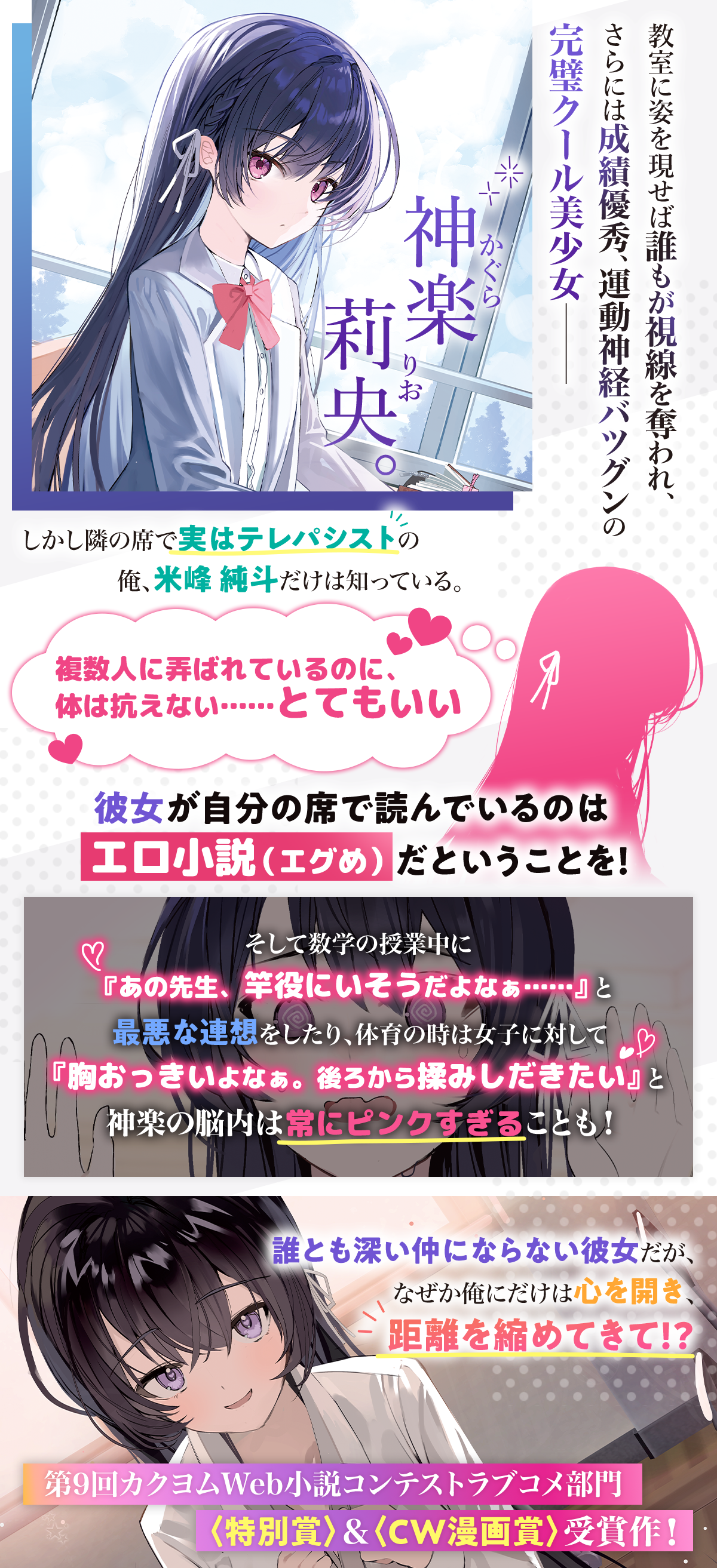 『誰もが羨む隣のクール美少女、実は脳内ピンクすぎる』あらすじ：教室に姿を現せば誰もが視線を奪われ、さらには成績優秀、運動神経バツグンの完璧クール美少女――神楽莉央。しかし隣の席で実はテレパシストの俺、米峰純斗だけは知っている。『複数人に弄ばれているのに、体は抗えない……とてもいい』彼女が自分の席で読んでいるのはエロ小説（エグめ）だということを！そして数学の授業中に『あの先生、竿役にいそうだよなぁ……』と最悪な連想をしたり、体育の時は女子に対して『胸おっきいよなぁ。後ろから揉みしだきたい』と神楽の脳内は常にピンクすぎることも！誰とも深い仲にならない彼女だが、なぜか俺にだけは心を開き距離を縮めてきて!?第9回カクヨムWeb小説コンテストラブコメ部門〈特別賞〉＆〈CW漫画賞〉受賞作！