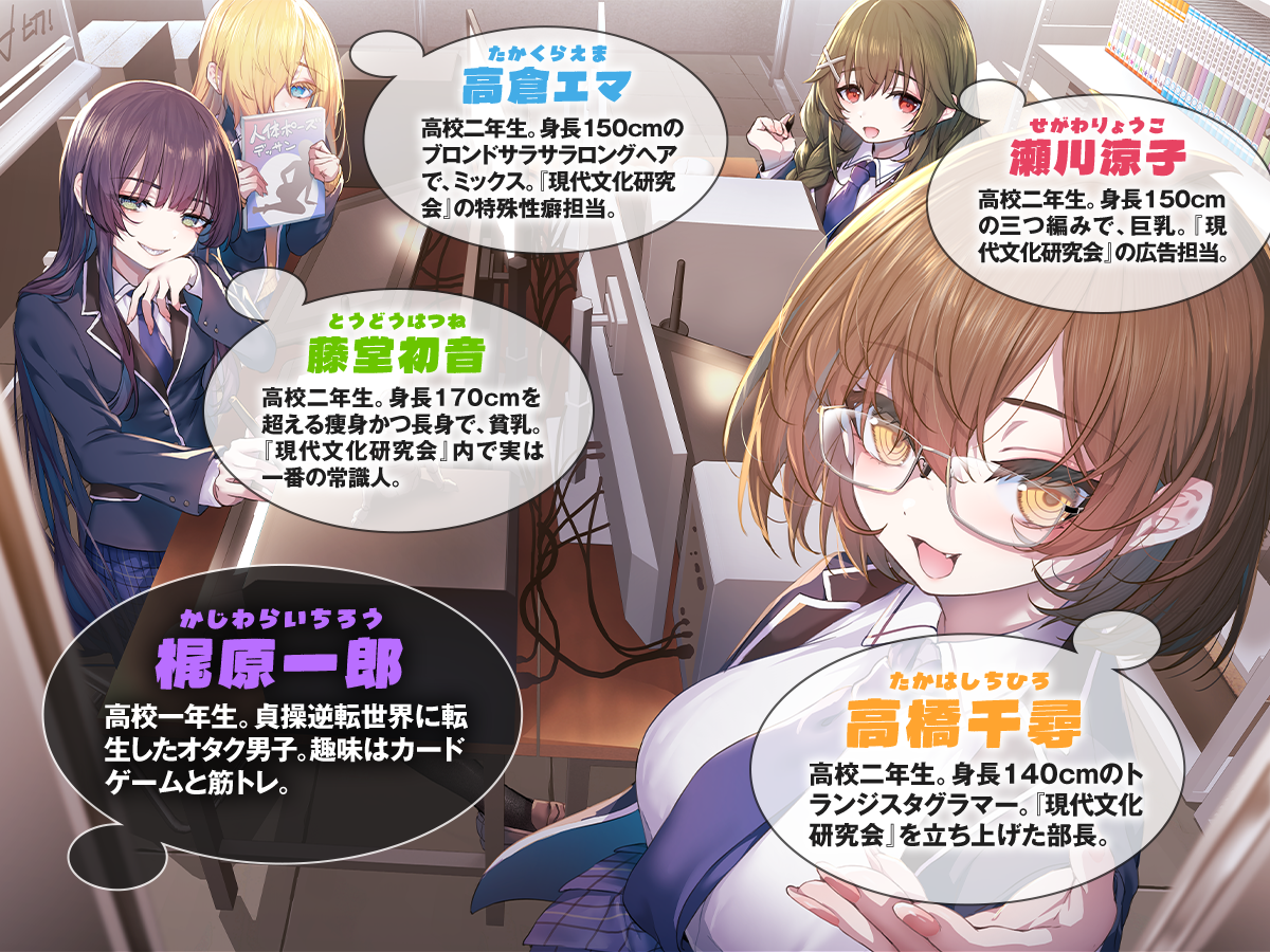 『貞操逆転世界のオタサーの王子様』キャラクター：「高橋千尋(たかはしちひろ)」高校二年生。身長140cmのトランジスタグラマー。『現代文化研究会』を立ち上げた部長。「瀬川涼子(せがわりょうこ)」高校二年生。身長150cmの三つ編みで、巨乳。『現代文化研究会』の広告担当。「高倉エマ(たかくらえま)」高校二年生。身長150cmのブロンドサラサラロングヘアで、ミックス。『現代文化研究会』の特殊性癖担当。「藤堂初音(とうどうはつね)」高校二年生。身長170cmを超える痩身かつ長身で、貧乳。『現代文化研究会』内で実は一番の常識人。「梶原一郎(かじわらいちろう)」高校一年生。貞操逆転世界に転生した身長180cmのオタク男子。趣味はカードゲームと筋トレ。