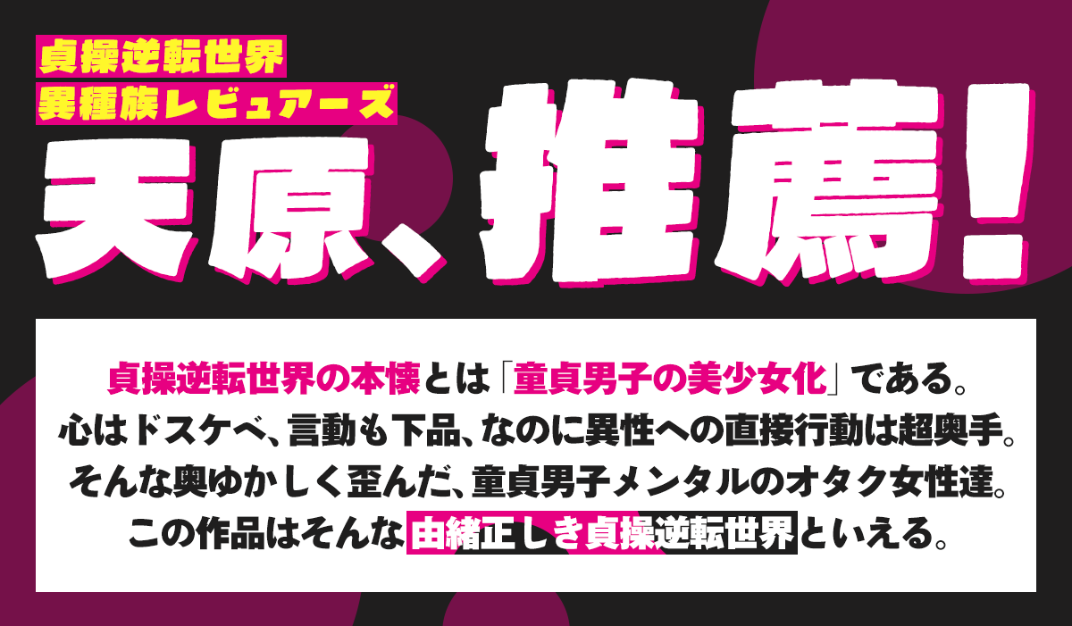 『貞操逆転世界のオタサーの王子様』推薦コメント：天原「貞操逆転世界」「異種族レビュアーズ」、推薦！貞操逆転世界の本懐とは「童貞男子の美少女化」である。心はドスケベ、言動も下品、なのに異性への直接行動は超奥手。そんな奥ゆかしく歪んだ、童貞男子メンタルのオタク女性達。この作品はそんな由緒正しき貞操逆転世界といえる。