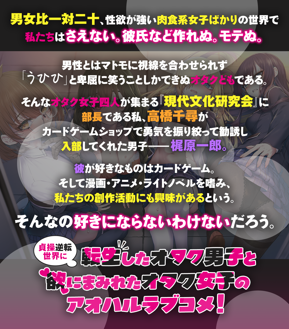 『貞操逆転世界のオタサーの王子様』あらすじ：男女比一対二十、性欲が強い肉食系女子ばかりの世界で私たちはさえない。彼氏など作れぬ。モテぬ。男性とはマトモに視線を合わせられず「うひひ」と卑屈に笑うことしかできぬオタクどもである。そんなオタク女子四人が集まる『現代文化研究会』に部長である私、高橋千尋がカードゲームショップで勇気を振り絞って勧誘し入部してくれた男子――梶原一郎。彼が好きなものはカードゲーム。そして漫画・アニメ・ライトノベルを嗜み、私たちの創作活動にも興味があるという貴重なオタク男子だ。そんなオタサーの王子様を私たちが好きにならないわけないだろう。欲にまみれたアオハルへようこそ！