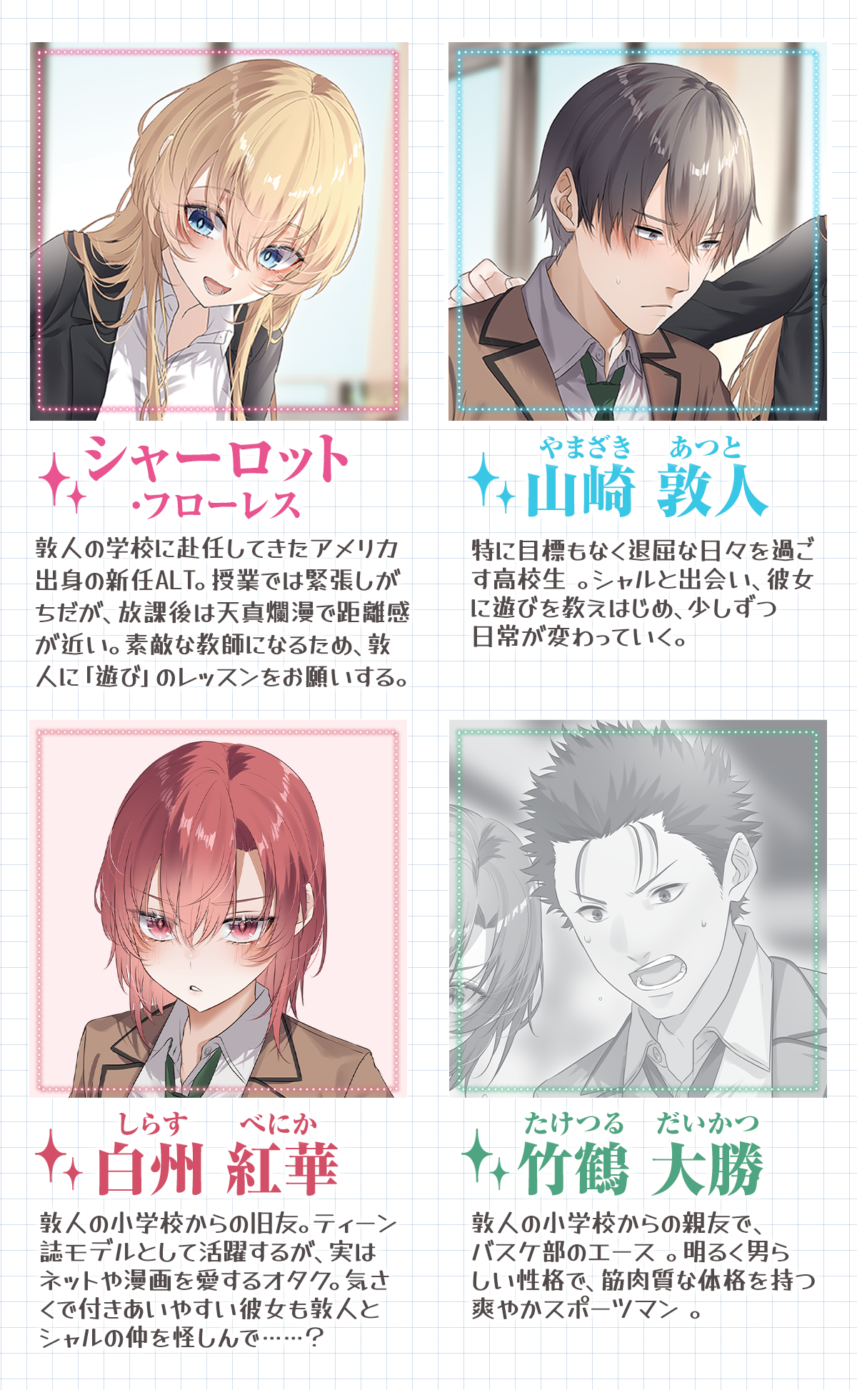 『先生……キスは授業の範囲外です』キャラクター：山崎 敦人（やまざき あつと）特に目標もなく退屈な日々を過ごす高校生 。Aシャルと出会い、彼女に遊びを教えはじめ、少しずつ日常が変わっていく。シャーロット・フローレス敦人の学校に赴任してきたアメリカ出身の新任ALT。授業では緊張しがちだが、放課後は天真爛漫で距離感が近い。素敵な教師になるため、敦人に「遊び」のレッスンをお願いする。白州 紅華（しらす べにか）敦人の小学校からの旧友。ティーン誌モデルとして活躍するが、実はネットや漫画を愛するオタク。気さくで付きあいやすい彼女も敦人とシャルの仲を怪しんで……？竹鶴 大勝（たけつる だいかつ）敦人の小学校からの親友で、バスケ部のエース 。明るく男らしい性格で、筋肉質な体格を持つ爽やかスポーツマン 。
