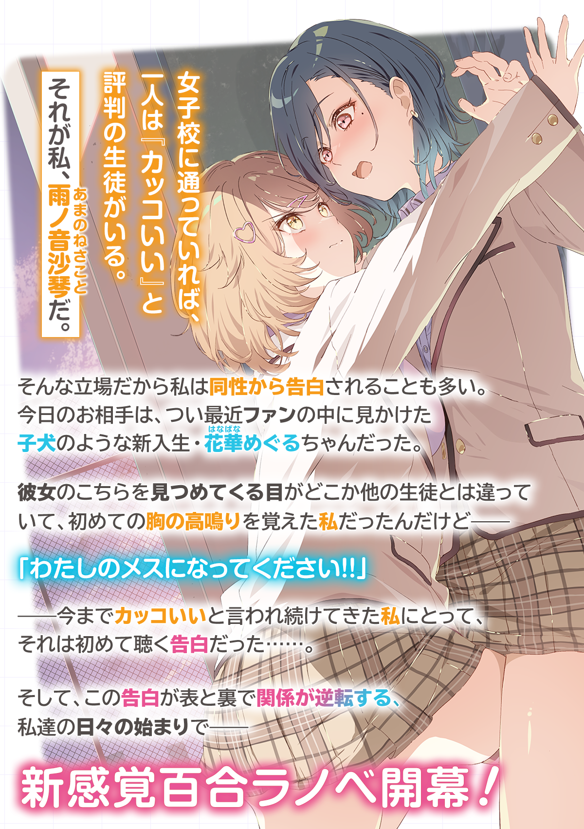 『「え、私がそっちなの!?」子犬系後輩彼女に食べられるカッコいい私』あらすじ:女子校に通っていれば、一人は『カッコいい』と評判の生徒がいる。それが私、雨ノ音沙琴(あまのねさこと)だ。そんな立場だから私は同性から告白されることも多い。今日のお相手は、つい最近ファンの中に見かけた子犬のような新入生・花華(はなばな)めぐるちゃんだった。彼女のこちらを見つめてくる目がどこか他の生徒とは違っていて、初めての胸の高鳴りを覚えた私だったんだけど——「わたしのメスになってください!!」——今までカッコいいと言われ続けてきた私にとって、それは初めて聴く告白だった……。そして、この告白が表と裏で関係が逆転する、私達の日々の始まりで——新感覚百合ラノベ開幕!