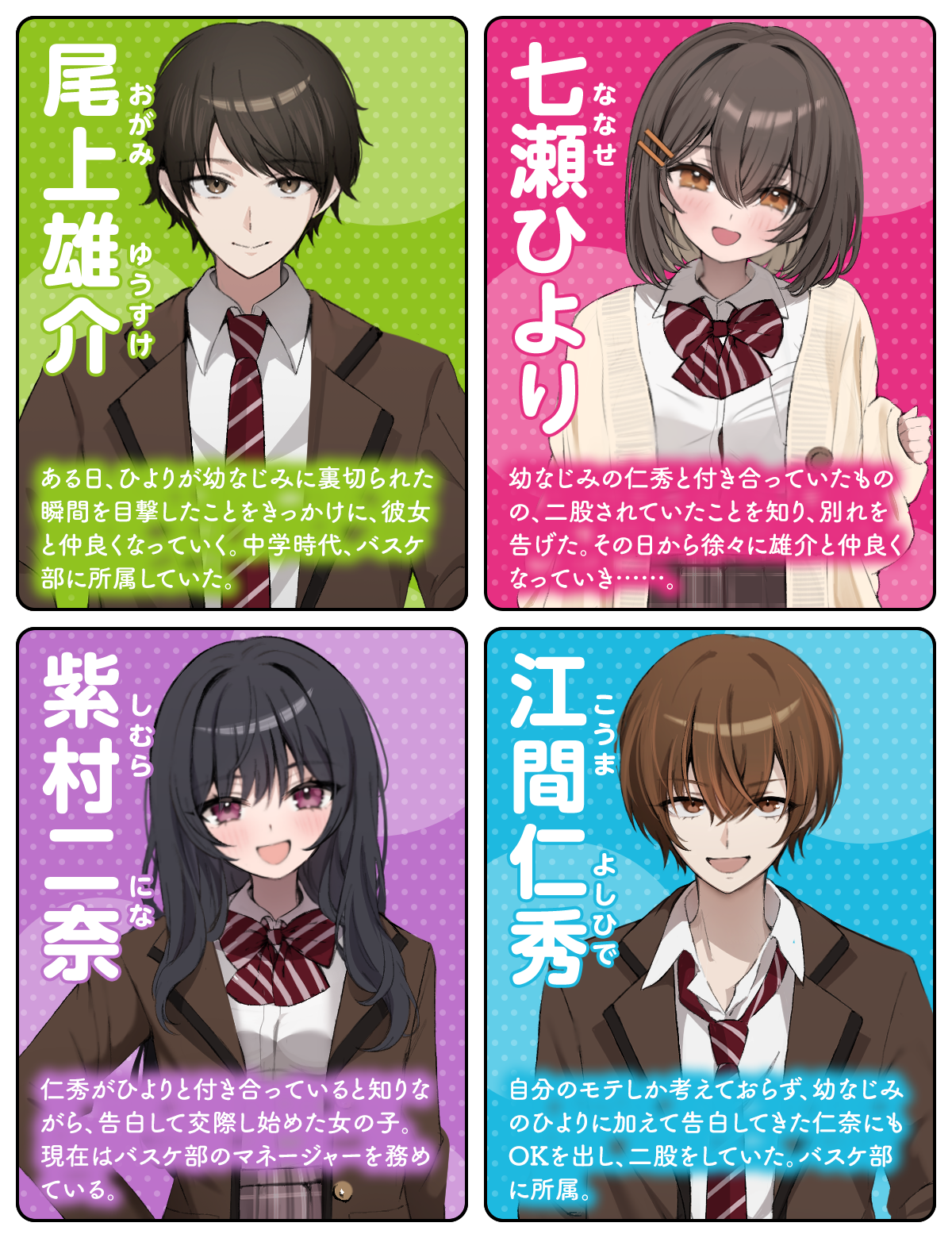 尾上雄介（おがみ ゆうすけ）：ある日、ひよりが幼なじみに裏切られた瞬間を目撃したことをきっかけに、彼女と仲良くなっていく。中学時代、バスケ部に所属していた。／七瀬（ななせ）ひより：幼なじみの仁秀と付き合っていたものの、二股されていたことを知り、別れを告げた。その日から徐々に雄介と仲良くなっていき……。／紫村二奈（しむら にな）：仁秀がひよりと付き合っていると知りながら、告白して交際し始めた女の子。現在はバスケ部のマネージャーを務めている。／江間仁秀（こうま よしひで）：自分のモテしか考えておらず、幼なじみのひよりに加えて告白してきた仁奈にもOKを出し、二股をしていた。バスケ部に所属。