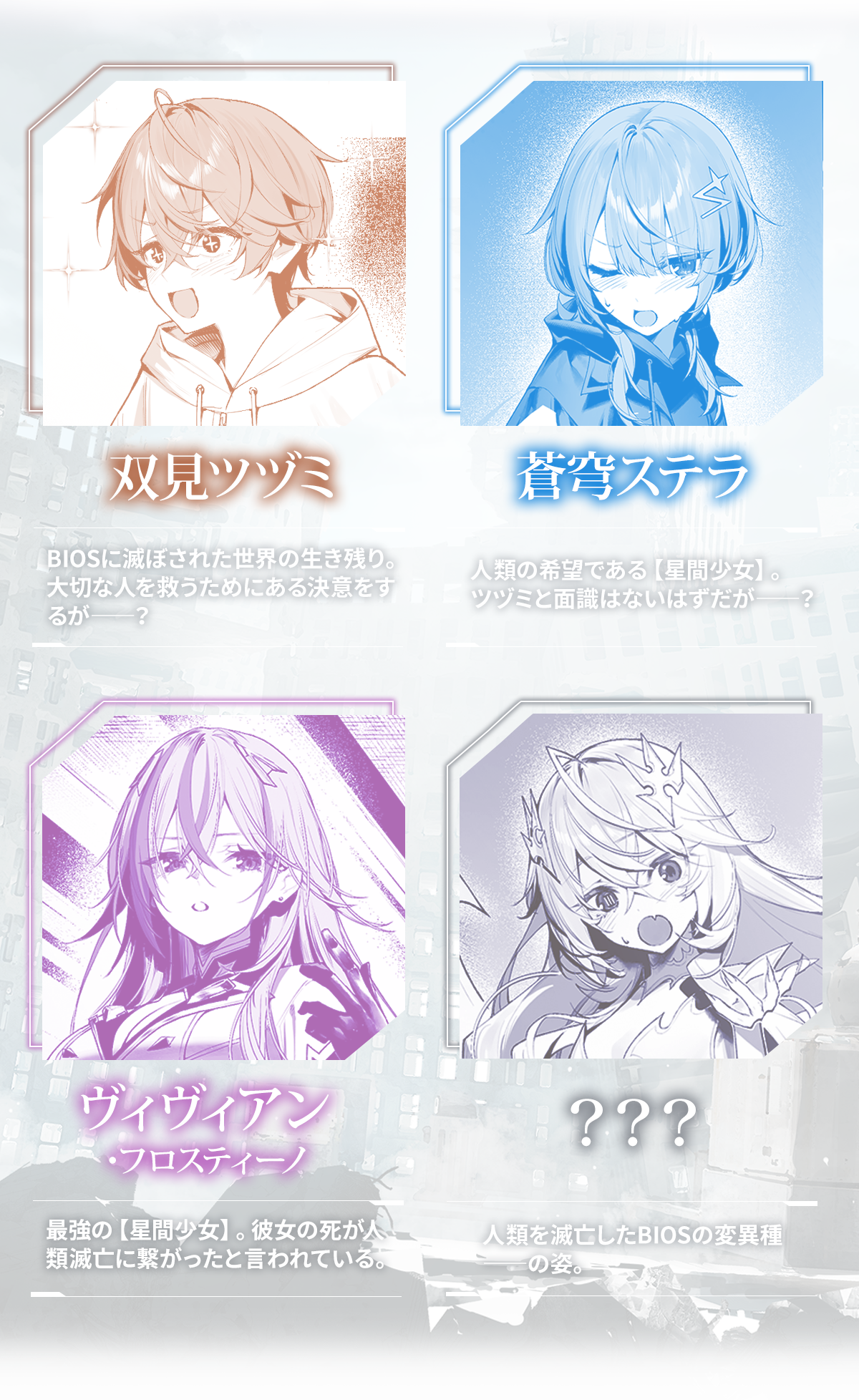 『人類滅亡BADエンドまであと2年、僕だけがそれを知っている』キャラクター:双見ツヅミ BIOSに滅ぼされた世界の生き残り。大切な人を救うためにある決意をするが――?蒼穹ステラ 人類の希望である【星間少女】。ツヅミと面識はないはずだが――?ヴィヴィアン・フロスティーノ 最強の【星間少女】。彼女の死が人類滅亡に繋がったと言われている。???人類を滅亡したBIOSの変異種――の姿。